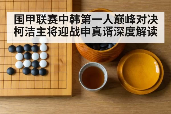 围甲联赛中韩第一人巅峰对决 柯洁主将迎战申真谞深度解读